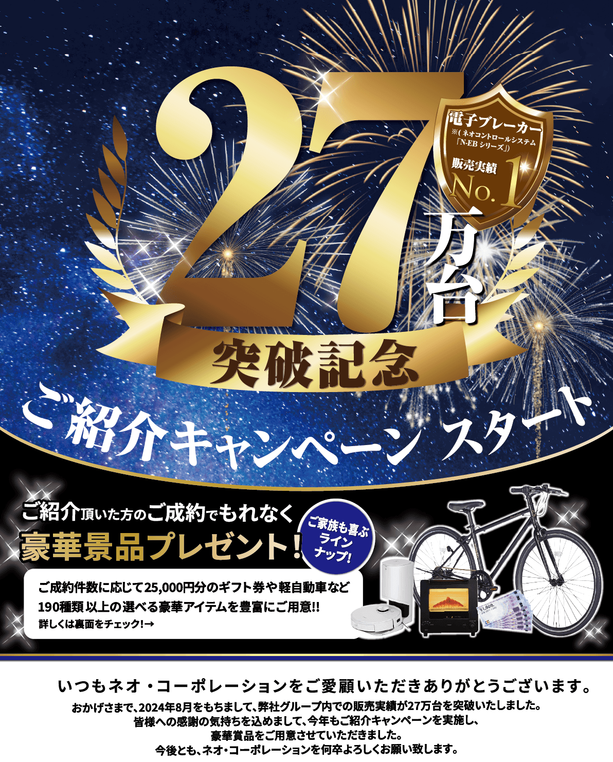 ネオ・コーポレーションをご愛顧いただいた皆様へ感謝を込めて！販売27万台突破記念｢ご紹介キャンペーン｣スタート!いつもネオ･コーポレーションをご愛顧いただきありがとうございます｡おかげさまで､弊社グループ内で電子ブレーカー･N-EBシリーズの設置､販売実績が2020年9月を持ちまして､25万台を突破しました！皆様への感謝の気持ちを込めまして､今年もご紹介キャンペーンを実施し､豪華賞品の数々を用意させていただきました｡今後とも､ネオ･コーポレーションを何卒よろしくお願いいたします。　